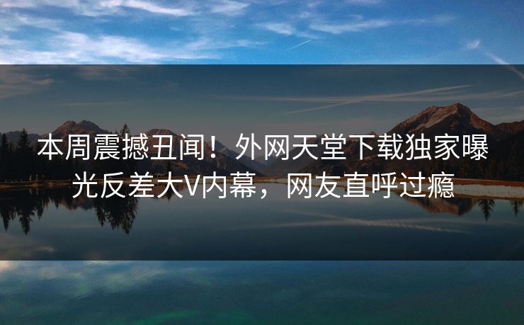 本周震撼丑闻！外网天堂下载独家曝光反差大V内幕，网友直呼过瘾 编辑