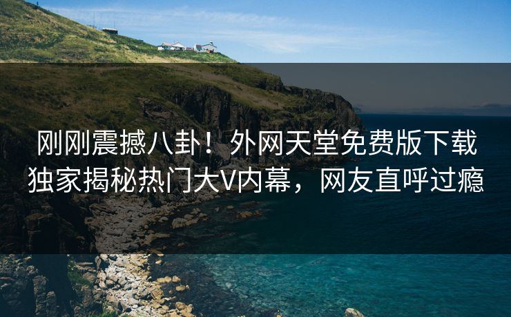 刚刚震撼八卦！外网天堂免费版下载独家揭秘热门大V内幕，网友直呼过瘾 编辑