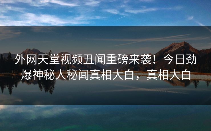 外网天堂视频丑闻重磅来袭！今日劲爆神秘人秘闻真相大白，真相大白 编辑