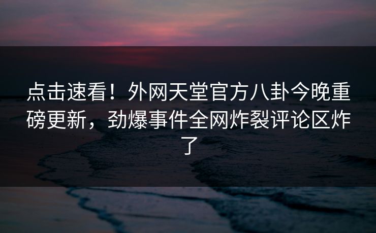 点击速看！外网天堂官方八卦今晚重磅更新，劲爆事件全网炸裂评论区炸了