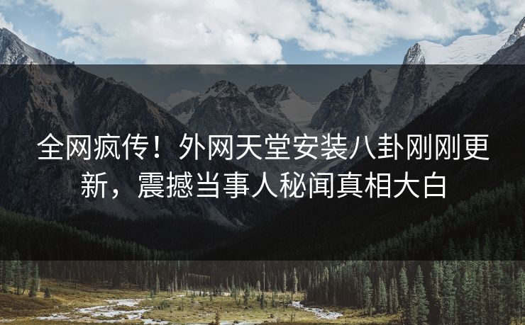 全网疯传！外网天堂安装八卦刚刚更新，震撼当事人秘闻真相大白