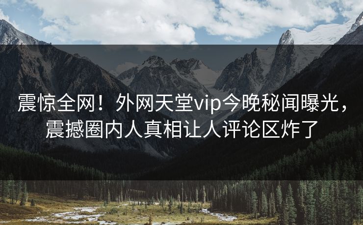 震惊全网！外网天堂vip今晚秘闻曝光，震撼圈内人真相让人评论区炸了