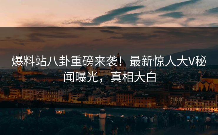 爆料站八卦重磅来袭！最新惊人大V秘闻曝光，真相大白