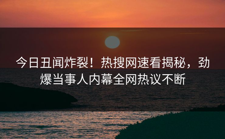 今日丑闻炸裂！热搜网速看揭秘，劲爆当事人内幕全网热议不断
