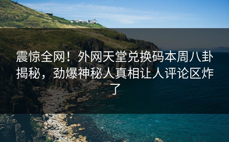 震惊全网！外网天堂兑换码本周八卦揭秘，劲爆神秘人真相让人评论区炸了