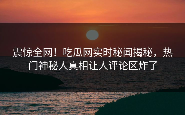 震惊全网！吃瓜网实时秘闻揭秘，热门神秘人真相让人评论区炸了