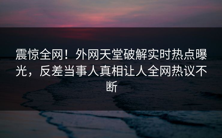 震惊全网！外网天堂破解实时热点曝光，反差当事人真相让人全网热议不断