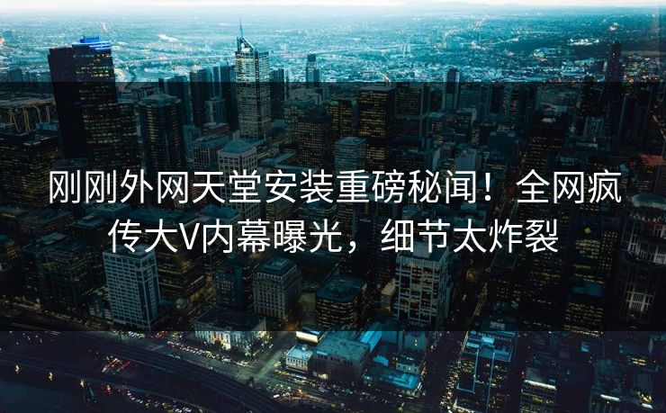 刚刚外网天堂安装重磅秘闻！全网疯传大V内幕曝光，细节太炸裂
