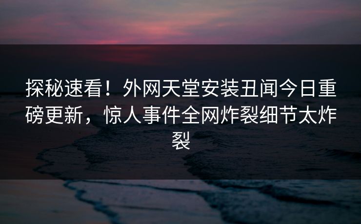 探秘速看！外网天堂安装丑闻今日重磅更新，惊人事件全网炸裂细节太炸裂