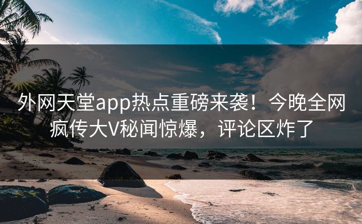 外网天堂app热点重磅来袭！今晚全网疯传大V秘闻惊爆，评论区炸了
