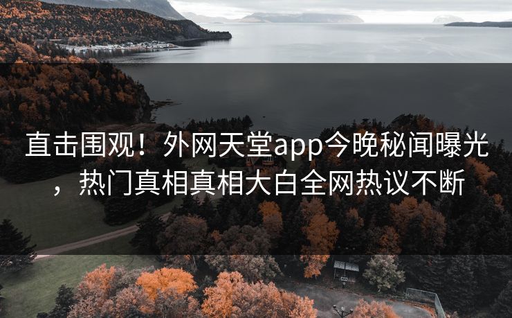 直击围观！外网天堂app今晚秘闻曝光，热门真相真相大白全网热议不断