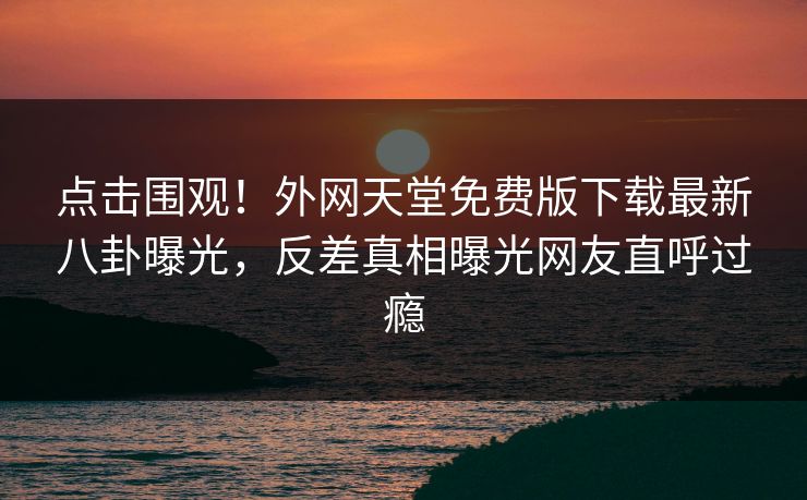 点击围观！外网天堂免费版下载最新八卦曝光，反差真相曝光网友直呼过瘾