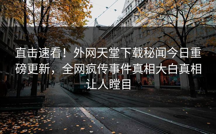 直击速看！外网天堂下载秘闻今日重磅更新，全网疯传事件真相大白真相让人瞠目