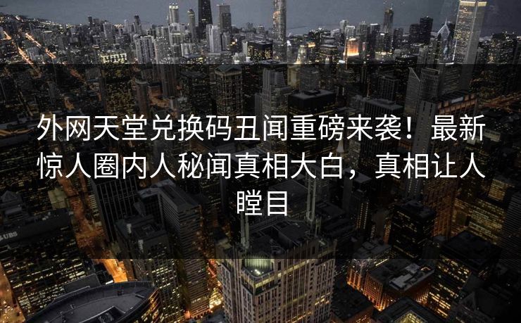 外网天堂兑换码丑闻重磅来袭！最新惊人圈内人秘闻真相大白，真相让人瞠目