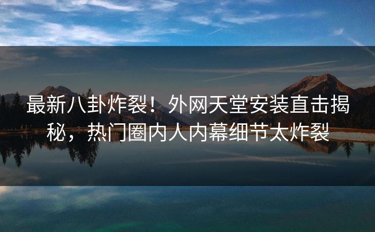 最新八卦炸裂！外网天堂安装直击揭秘，热门圈内人内幕细节太炸裂
