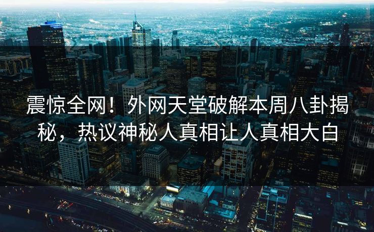 震惊全网！外网天堂破解本周八卦揭秘，热议神秘人真相让人真相大白