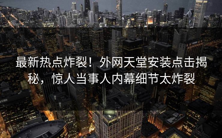 最新热点炸裂！外网天堂安装点击揭秘，惊人当事人内幕细节太炸裂