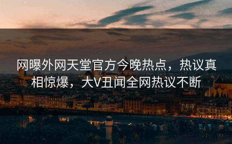 网曝外网天堂官方今晚热点，热议真相惊爆，大V丑闻全网热议不断