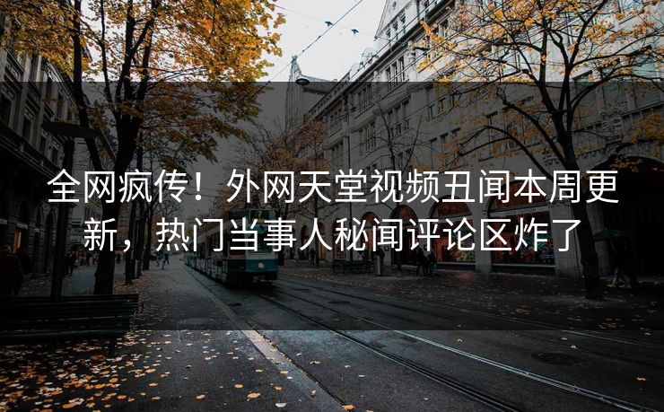 全网疯传！外网天堂视频丑闻本周更新，热门当事人秘闻评论区炸了
