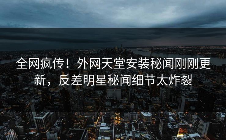 全网疯传！外网天堂安装秘闻刚刚更新，反差明星秘闻细节太炸裂