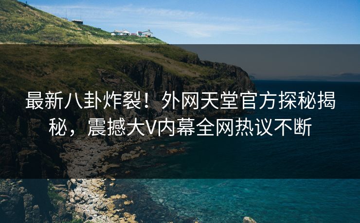最新八卦炸裂！外网天堂官方探秘揭秘，震撼大V内幕全网热议不断