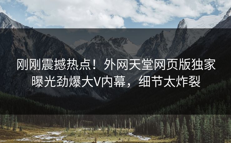 刚刚震撼热点！外网天堂网页版独家曝光劲爆大V内幕，细节太炸裂