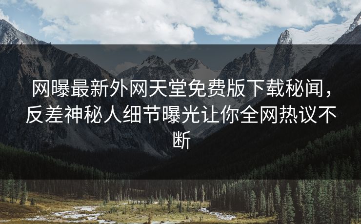 网曝最新外网天堂免费版下载秘闻，反差神秘人细节曝光让你全网热议不断