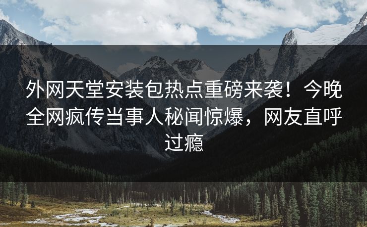 外网天堂安装包热点重磅来袭！今晚全网疯传当事人秘闻惊爆，网友直呼过瘾