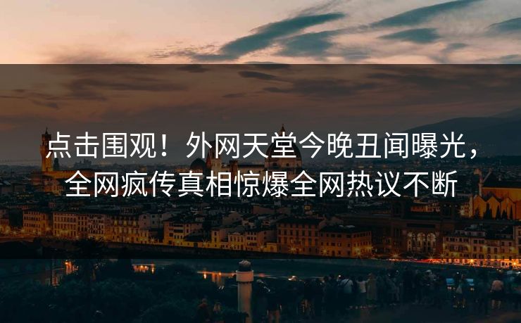 点击围观！外网天堂今晚丑闻曝光，全网疯传真相惊爆全网热议不断