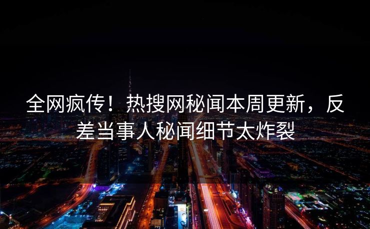 全网疯传！热搜网秘闻本周更新，反差当事人秘闻细节太炸裂