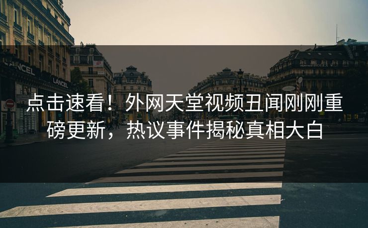 点击速看！外网天堂视频丑闻刚刚重磅更新，热议事件揭秘真相大白