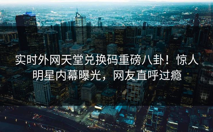 实时外网天堂兑换码重磅八卦！惊人明星内幕曝光，网友直呼过瘾