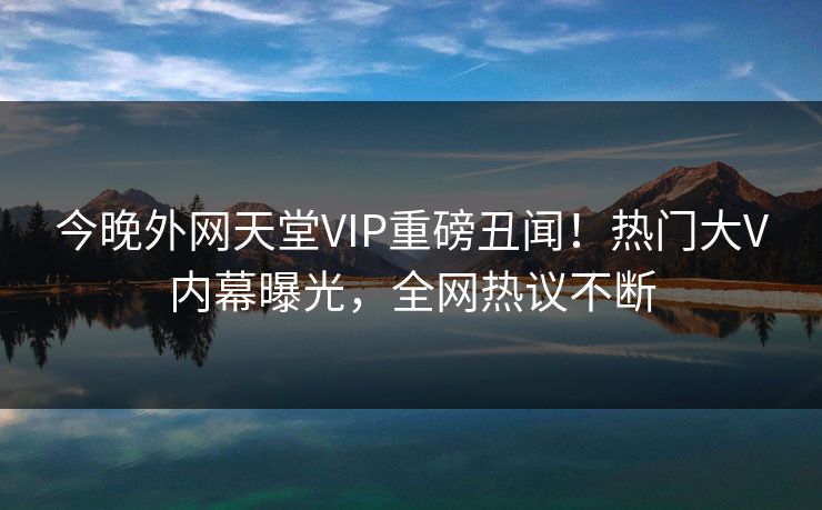 今晚外网天堂VIP重磅丑闻！热门大V内幕曝光，全网热议不断