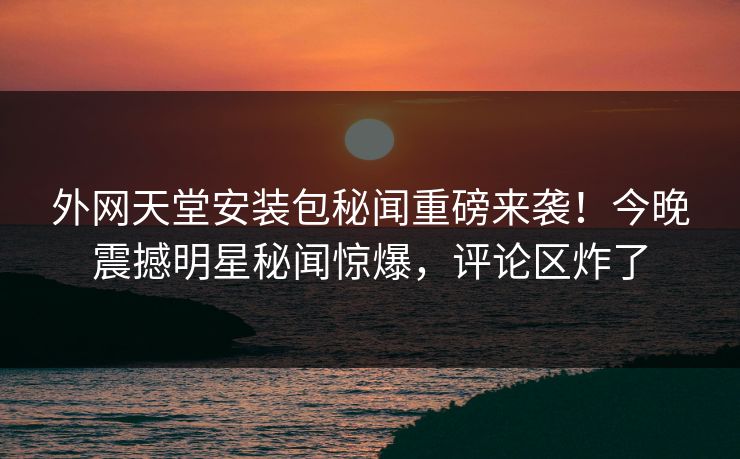 外网天堂安装包秘闻重磅来袭！今晚震撼明星秘闻惊爆，评论区炸了