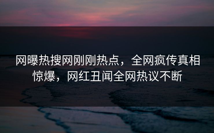网曝热搜网刚刚热点，全网疯传真相惊爆，网红丑闻全网热议不断