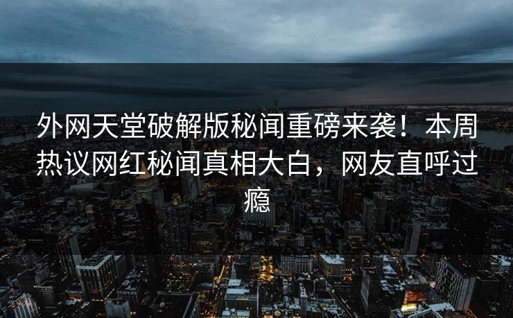 外网天堂破解版秘闻重磅来袭！本周热议网红秘闻真相大白，网友直呼过瘾
