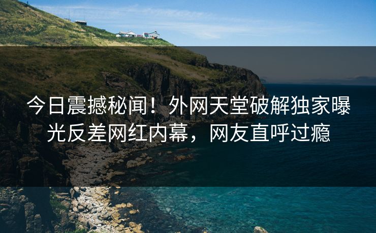 今日震撼秘闻！外网天堂破解独家曝光反差网红内幕，网友直呼过瘾