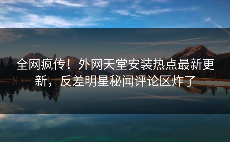 全网疯传！外网天堂安装热点最新更新，反差明星秘闻评论区炸了