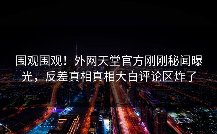 围观围观！外网天堂官方刚刚秘闻曝光，反差真相真相大白评论区炸了