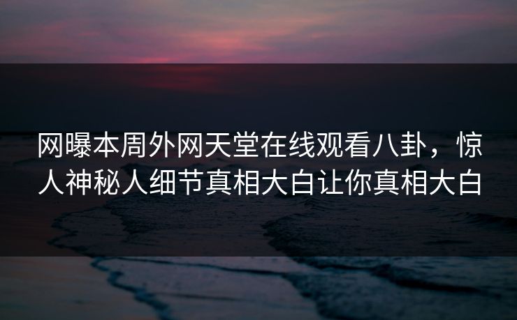 网曝本周外网天堂在线观看八卦，惊人神秘人细节真相大白让你真相大白