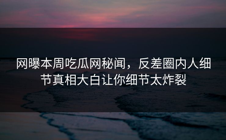 网曝本周吃瓜网秘闻，反差圈内人细节真相大白让你细节太炸裂