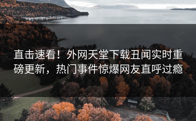 直击速看！外网天堂下载丑闻实时重磅更新，热门事件惊爆网友直呼过瘾