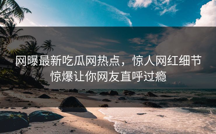 网曝最新吃瓜网热点，惊人网红细节惊爆让你网友直呼过瘾