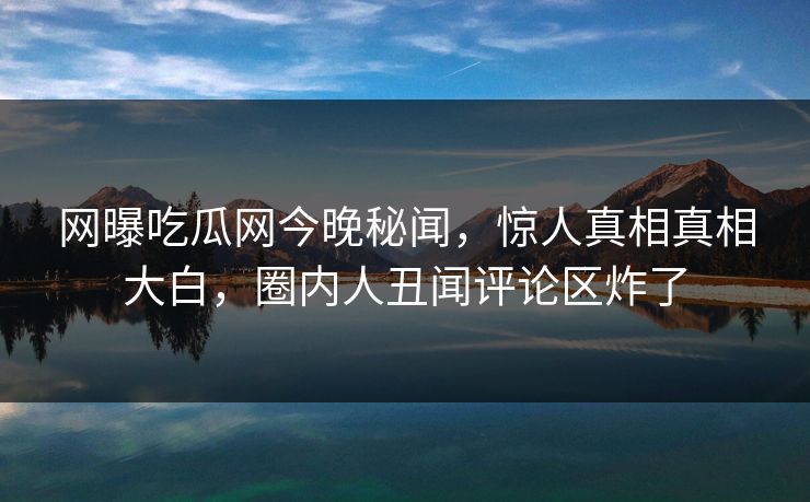网曝吃瓜网今晚秘闻，惊人真相真相大白，圈内人丑闻评论区炸了