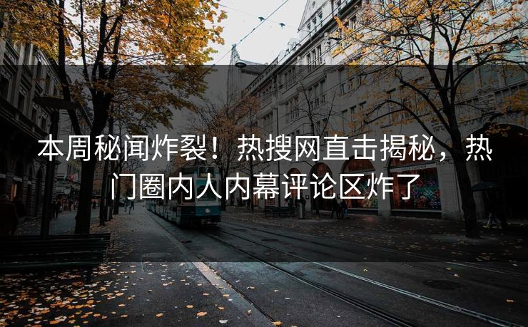 本周秘闻炸裂！热搜网直击揭秘，热门圈内人内幕评论区炸了