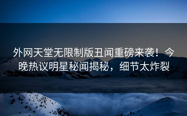 外网天堂无限制版丑闻重磅来袭！今晚热议明星秘闻揭秘，细节太炸裂