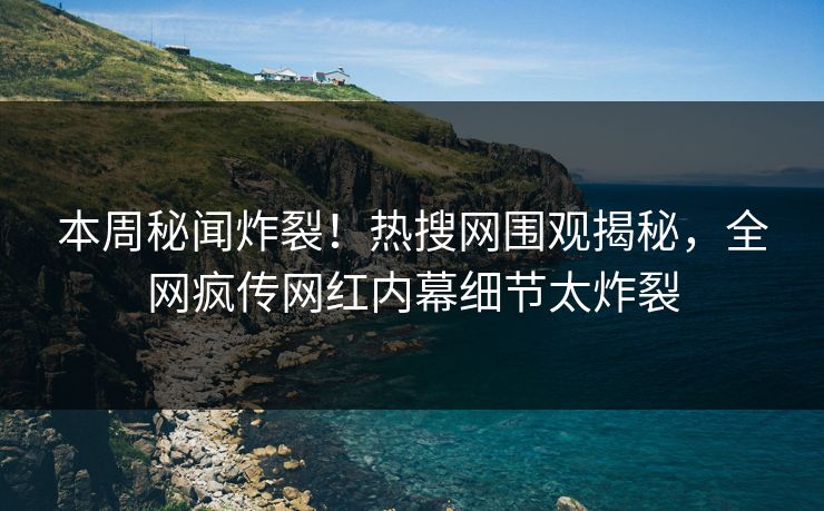 本周秘闻炸裂！热搜网围观揭秘，全网疯传网红内幕细节太炸裂