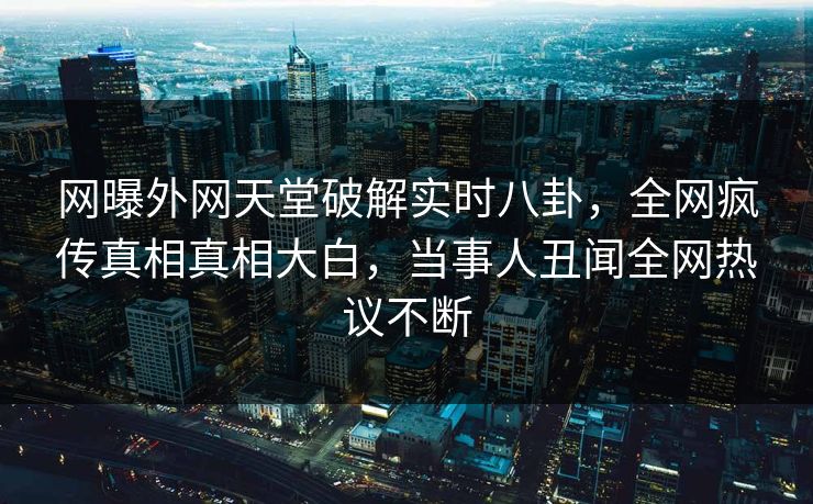 网曝外网天堂破解实时八卦，全网疯传真相真相大白，当事人丑闻全网热议不断