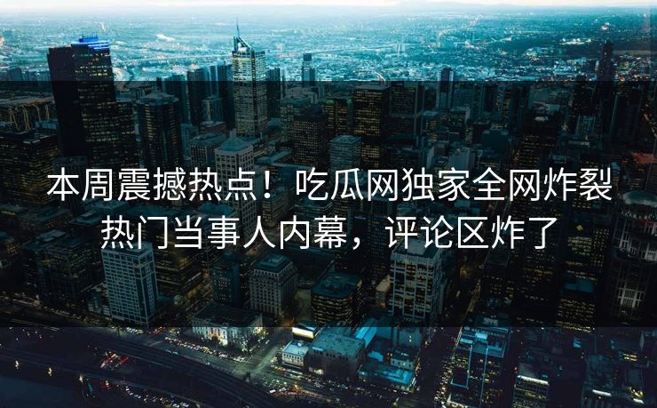 本周震撼热点！吃瓜网独家全网炸裂热门当事人内幕，评论区炸了