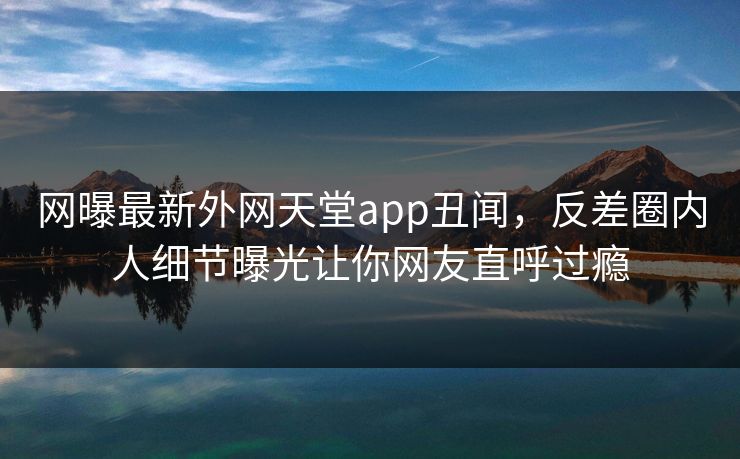 网曝最新外网天堂app丑闻，反差圈内人细节曝光让你网友直呼过瘾